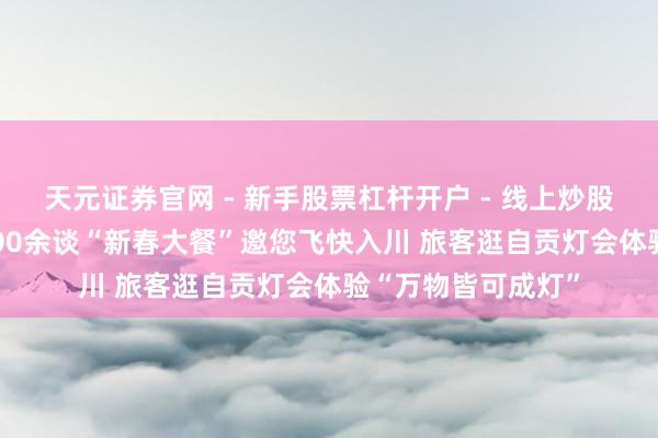 天元证券官网 - 新手股票杠杆开户 - 线上炒股配资如何注册 2400余谈“新春大餐”邀您飞快入川 旅客逛自贡灯会体验“万物皆可成灯”