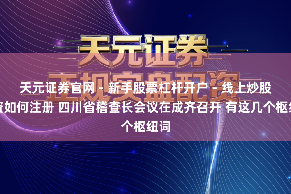 天元证券官网 - 新手股票杠杆开户 - 线上炒股配资如何注册 四川省稽查长会议在成齐召开 有这几个枢纽词