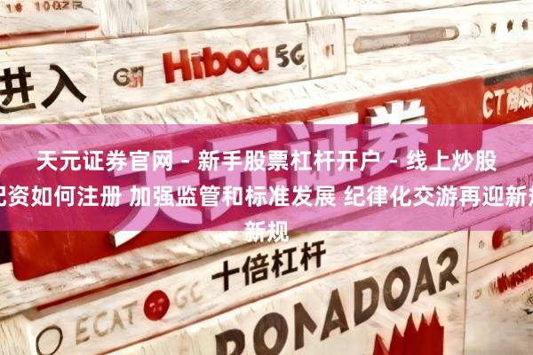天元证券官网 - 新手股票杠杆开户 - 线上炒股配资如何注册 加强监管和标准发展 纪律化交游再迎新规