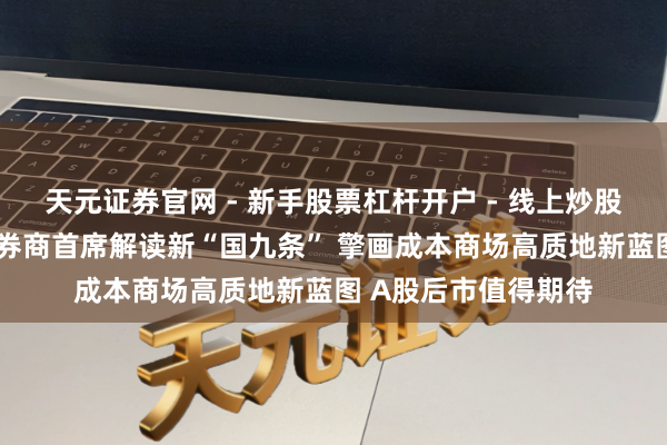 天元证券官网 - 新手股票杠杆开户 - 线上炒股配资如何注册 六位券商首席解读新“国九条” 擎画成本商场高质地新蓝图 A股后市值得期待