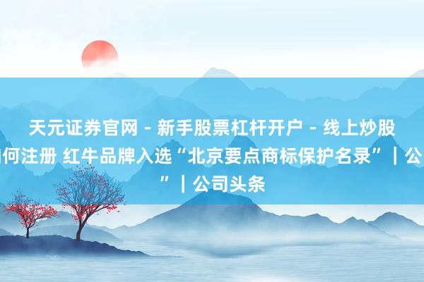 天元证券官网 - 新手股票杠杆开户 - 线上炒股配资如何注册 红牛品牌入选“北京要点商标保护名录”｜公司头条