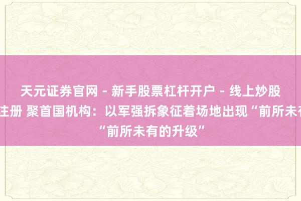 天元证券官网 - 新手股票杠杆开户 - 线上炒股配资如何注册 聚首国机构：以军强拆象征着场地出现“前所未有的升级”