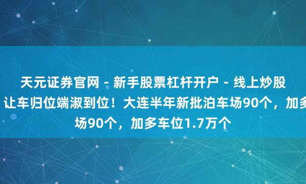 天元证券官网 - 新手股票杠杆开户 - 线上炒股配资如何注册 让车归位端淑到位！大连半年新批泊车场90个，加多车位1.7万个
