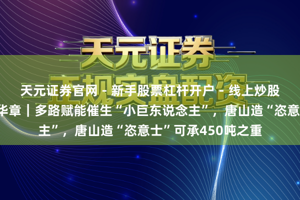 天元证券官网 - 新手股票杠杆开户 - 线上炒股配资如何注册 芳华华章｜多路赋能催生“小巨东说念主”，唐山造“恣意士”可承450吨之重