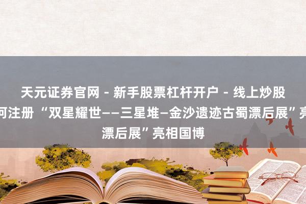 天元证券官网 - 新手股票杠杆开户 - 线上炒股配资如何注册 “双星耀世——三星堆—金沙遗迹古蜀漂后展”亮相国博