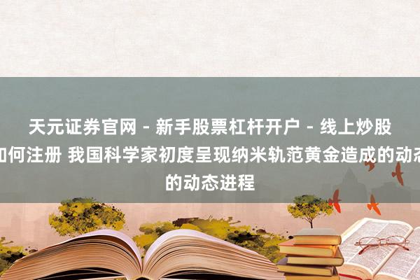 天元证券官网 - 新手股票杠杆开户 - 线上炒股配资如何注册 我国科学家初度呈现纳米轨范黄金造成的动态进程