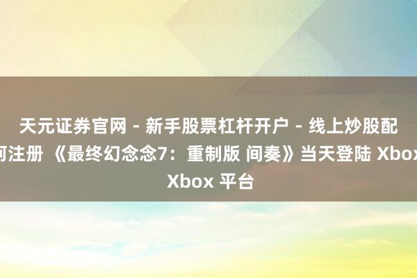 天元证券官网 - 新手股票杠杆开户 - 线上炒股配资如何注册 《最终幻念念7：重制版 间奏》当天登陆 Xbox 平台