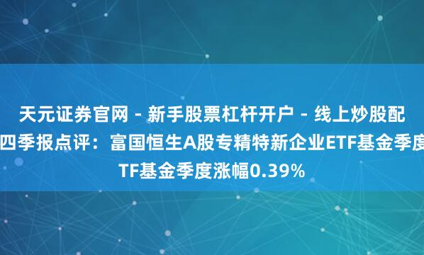 天元证券官网 - 新手股票杠杆开户 - 线上炒股配资如何注册 四季报点评：富国恒生A股专精特新企业ETF基金季度涨幅0.39%
