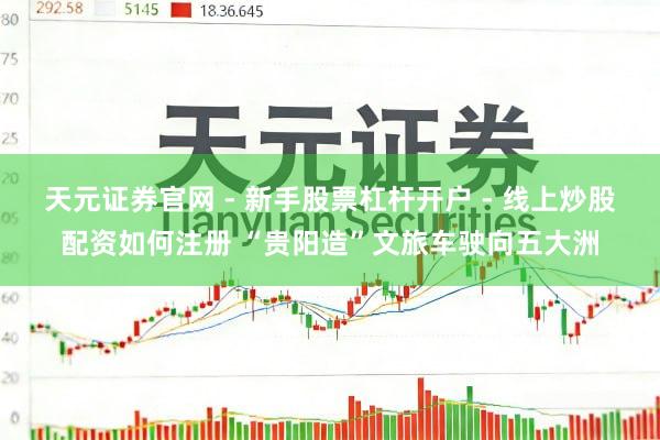 天元证券官网 - 新手股票杠杆开户 - 线上炒股配资如何注册 “贵阳造”文旅车驶向五大洲