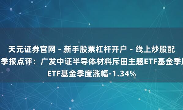 天元证券官网 - 新手股票杠杆开户 - 线上炒股配资如何注册 四季报点评：广发中证半导体材料斥田主题ETF基金季度涨幅-1.34%