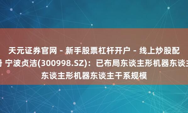 天元证券官网 - 新手股票杠杆开户 - 线上炒股配资如何注册 宁波贞洁(300998.SZ)：已布局东谈主形机器东谈主干系规模