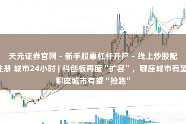 天元证券官网 - 新手股票杠杆开户 - 线上炒股配资如何注册 城市24小时 | 科创板再度“扩容”，哪座城市有望“抢跑”