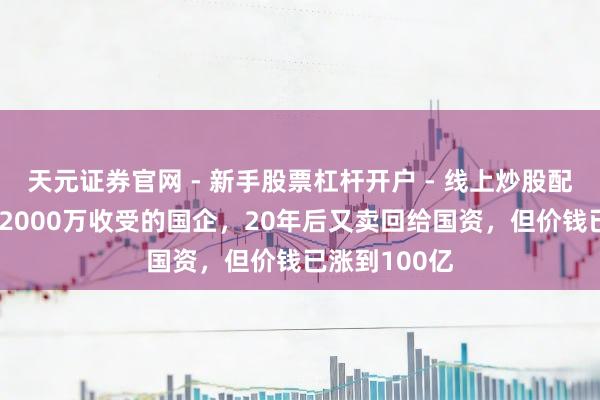 天元证券官网 - 新手股票杠杆开户 - 线上炒股配资如何注册 2000万收受的国企，20年后又卖回给国资，但价钱已涨到100亿