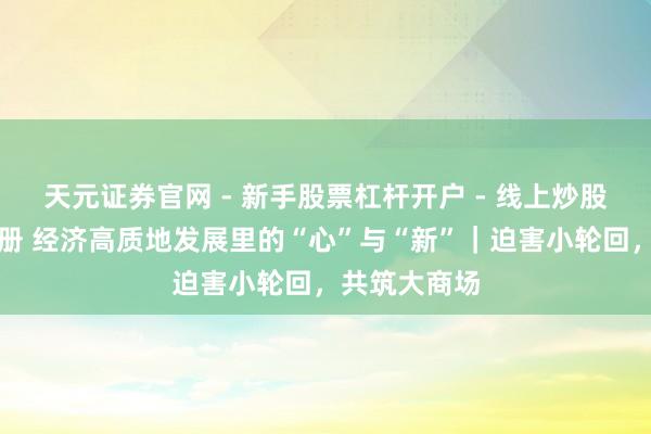 天元证券官网 - 新手股票杠杆开户 - 线上炒股配资如何注册 经济高质地发展里的“心”与“新”｜迫害小轮回，共筑大商场