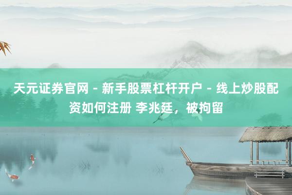 天元证券官网 - 新手股票杠杆开户 - 线上炒股配资如何注册 李兆廷，被拘留