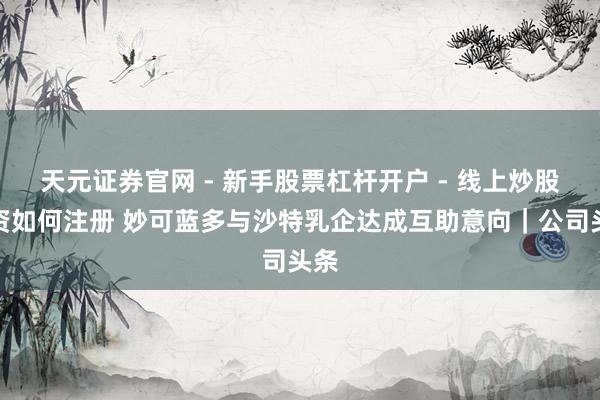 天元证券官网 - 新手股票杠杆开户 - 线上炒股配资如何注册 妙可蓝多与沙特乳企达成互助意向｜公司头条