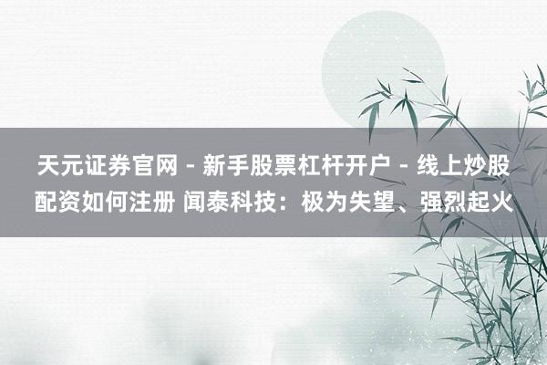天元证券官网 - 新手股票杠杆开户 - 线上炒股配资如何注册 闻泰科技：极为失望、强烈起火