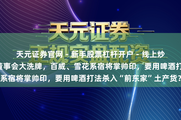天元证券官网 - 新手股票杠杆开户 - 线上炒股配资如何注册 会稽山董事会大洗牌，百威、雪花系宿将掌帅印，要用啤酒打法杀入“前东家”土产货？