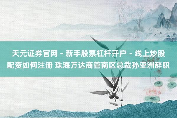 天元证券官网 - 新手股票杠杆开户 - 线上炒股配资如何注册 珠海万达商管南区总裁孙亚洲辞职