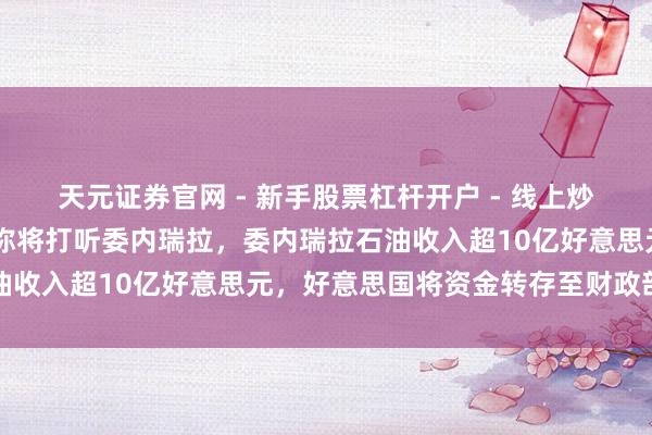 天元证券官网 - 新手股票杠杆开户 - 线上炒股配资如何注册 特朗普称将打听委内瑞拉，委内瑞拉石油收入超10亿好意思元，好意思国将资金转存至财政部账户