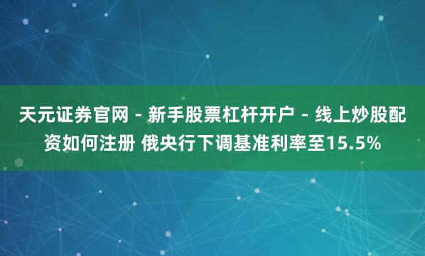 天元证券官网 - 新手股票杠杆开户 - 线上炒股配资如何注册 俄央行下调基准利率至15.5%