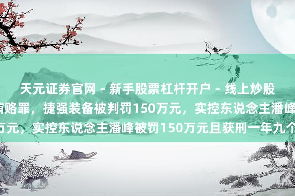 天元证券官网 - 新手股票杠杆开户 - 线上炒股配资如何注册 因犯单元贿赂罪，捷强装备被判罚150万元，实控东说念主潘峰被罚150万元且获刑一年九个月
