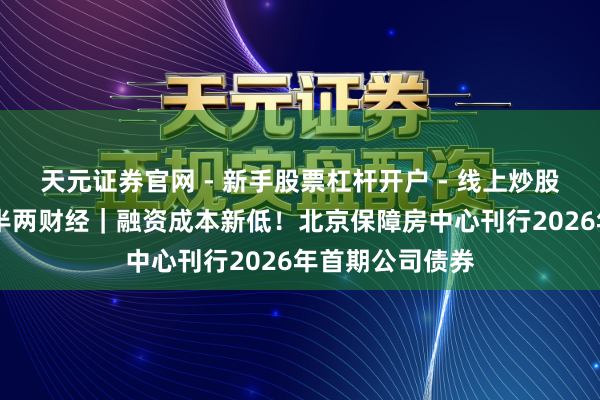 天元证券官网 - 新手股票杠杆开户 - 线上炒股配资如何注册 半两财经｜融资成本新低！北京保障房中心刊行2026年首期公司债券