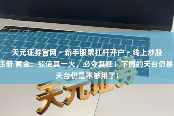 天元证券官网 - 新手股票杠杆开户 - 线上炒股配资如何注册 黄金：欲使其一火，必令其狂！下周的天台仍是不够用了！