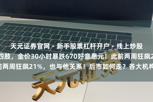 天元证券官网 - 新手股票杠杆开户 - 线上炒股配资如何注册 特朗普大四肢，金价30小时暴跌670好意思元！此前两周狂飙21%，也与他关系！后市如何走？各大机构表态，人人解读
