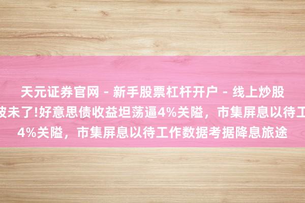 天元证券官网 - 新手股票杠杆开户 - 线上炒股配资如何注册 CPI余波未了!好意思债收益坦荡逼4%关隘，市集屏息以待工作数据考据降息旅途