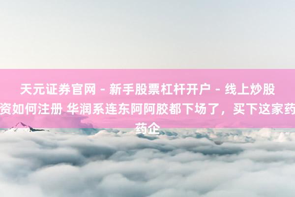 天元证券官网 - 新手股票杠杆开户 - 线上炒股配资如何注册 华润系连东阿阿胶都下场了，买下这家药企