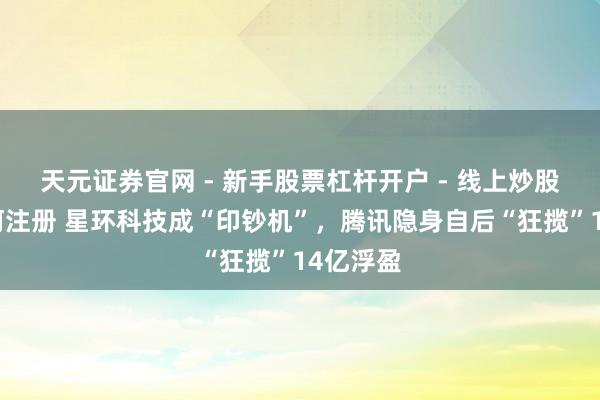 天元证券官网 - 新手股票杠杆开户 - 线上炒股配资如何注册 星环科技成“印钞机”，腾讯隐身自后“狂揽”14亿浮盈