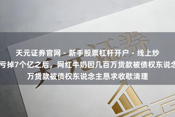 天元证券官网 - 新手股票杠杆开户 - 线上炒股配资如何注册 亏掉7个亿之后，网红牛奶因几百万货款被债权东说念主恳求收歇清理