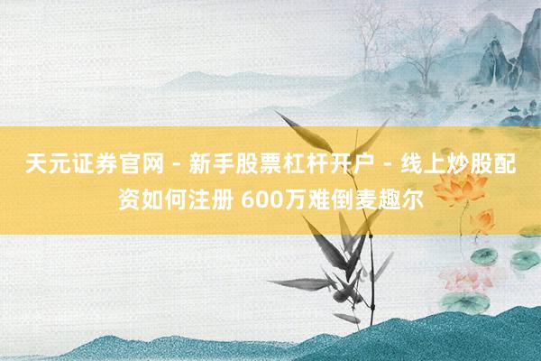 天元证券官网 - 新手股票杠杆开户 - 线上炒股配资如何注册 600万难倒麦趣尔