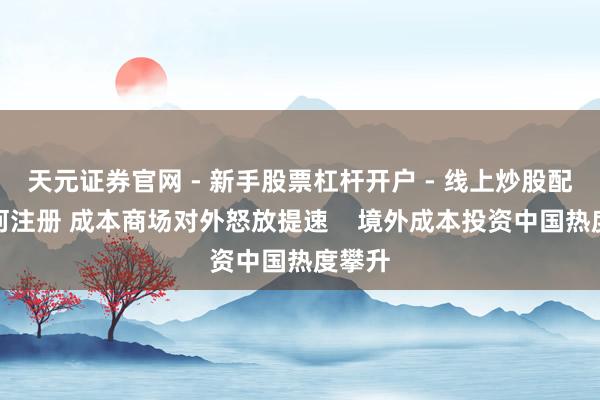 天元证券官网 - 新手股票杠杆开户 - 线上炒股配资如何注册 成本商场对外怒放提速    境外成本投资中国热度攀升