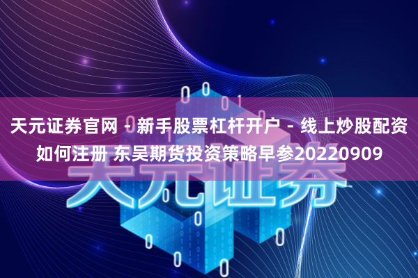 天元证券官网 - 新手股票杠杆开户 - 线上炒股配资如何注册 东吴期货投资策略早参20220909