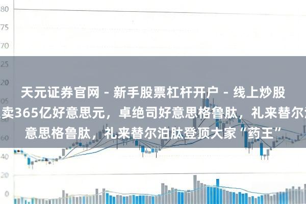 天元证券官网 - 新手股票杠杆开户 - 线上炒股配资如何注册 客岁大卖365亿好意思元，卓绝司好意思格鲁肽，礼来替尔泊肽登顶大家“药王”