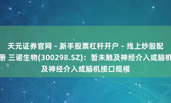 天元证券官网 - 新手股票杠杆开户 - 线上炒股配资如何注册 三诺生物(300298.SZ)：暂未触及神经介入或脑机接口规模