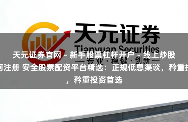 天元证券官网 - 新手股票杠杆开户 - 线上炒股配资如何注册 安全股票配资平台精选：正规低息渠谈，矜重投资首选