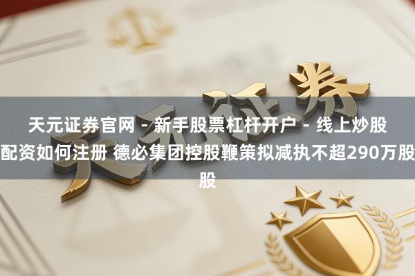 天元证券官网 - 新手股票杠杆开户 - 线上炒股配资如何注册 德必集团控股鞭策拟减执不超290万股