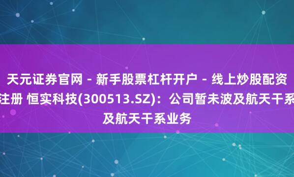 天元证券官网 - 新手股票杠杆开户 - 线上炒股配资如何注册 恒实科技(300513.SZ)：公司暂未波及航天干系业务