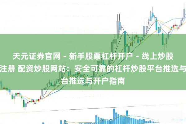 天元证券官网 - 新手股票杠杆开户 - 线上炒股配资如何注册 配资炒股网站：安全可靠的杠杆炒股平台推选与开户指南