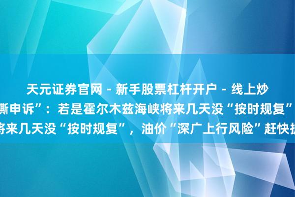 天元证券官网 - 新手股票杠杆开户 - 线上炒股配资如何注册 高盛“撕申诉”：若是霍尔木兹海峡将来几天没“按时规复”，油价“深广上行风险”赶快扩大