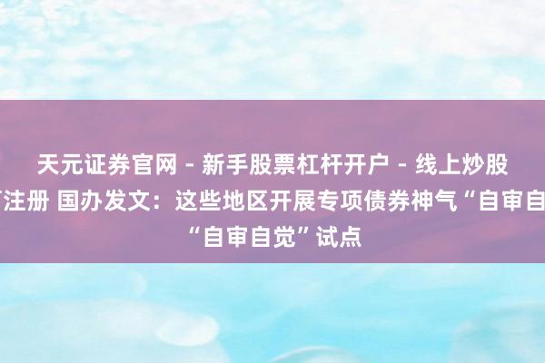 天元证券官网 - 新手股票杠杆开户 - 线上炒股配资如何注册 国办发文：这些地区开展专项债券神气“自审自觉”试点