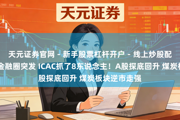 天元证券官网 - 新手股票杠杆开户 - 线上炒股配资如何注册 金融圈突发 ICAC抓了8东说念主！A股探底回升 煤炭板块逆市走强