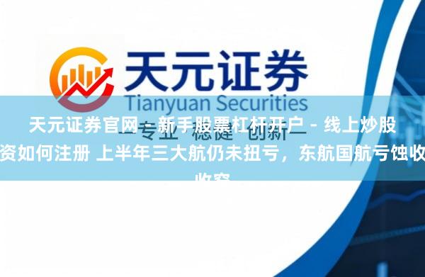 天元证券官网 - 新手股票杠杆开户 - 线上炒股配资如何注册 上半年三大航仍未扭亏，东航国航亏蚀收窄