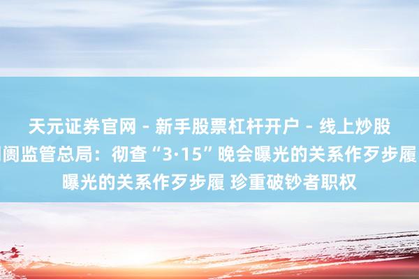 天元证券官网 - 新手股票杠杆开户 - 线上炒股配资如何注册 阛阓监管总局：彻查“3·15”晚会曝光的关系作歹步履 珍重破钞者职权