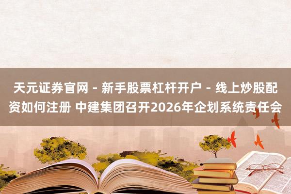 天元证券官网 - 新手股票杠杆开户 - 线上炒股配资如何注册 中建集团召开2026年企划系统责任会