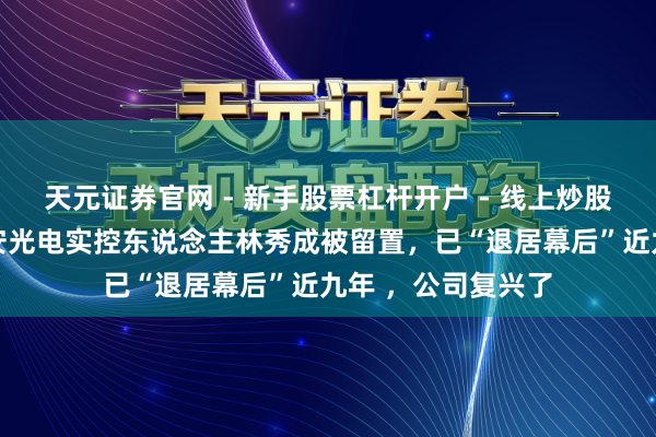 天元证券官网 - 新手股票杠杆开户 - 线上炒股配资如何注册 三安光电实控东说念主林秀成被留置，已“退居幕后”近九年 ，公司复兴了