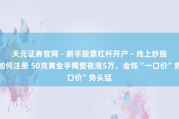 天元证券官网 - 新手股票杠杆开户 - 线上炒股配资如何注册 50克黄金手镯整夜涨5万，金饰“一口价”势头猛